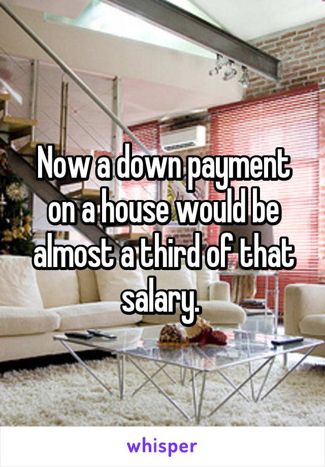 Now a down payment on a house would be almost a third of that salary. 