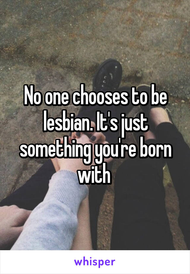 No one chooses to be lesbian. It's just something you're born with 