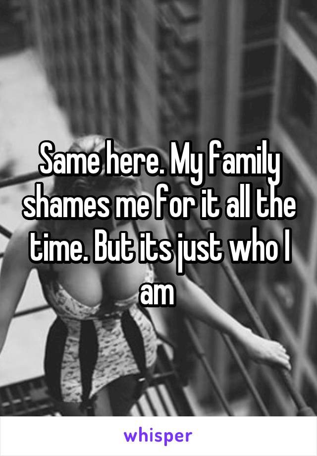 Same here. My family shames me for it all the time. But its just who I am 