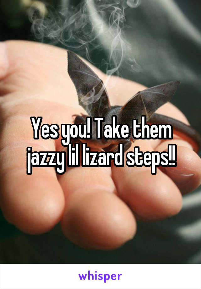 Yes you! Take them jazzy lil lizard steps!!