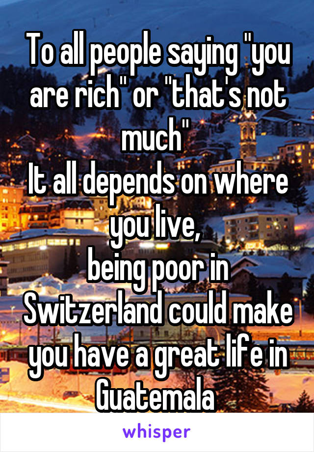 To all people saying "you are rich" or "that's not much" 
It all depends on where you live, 
being poor in Switzerland could make you have a great life in Guatemala 
