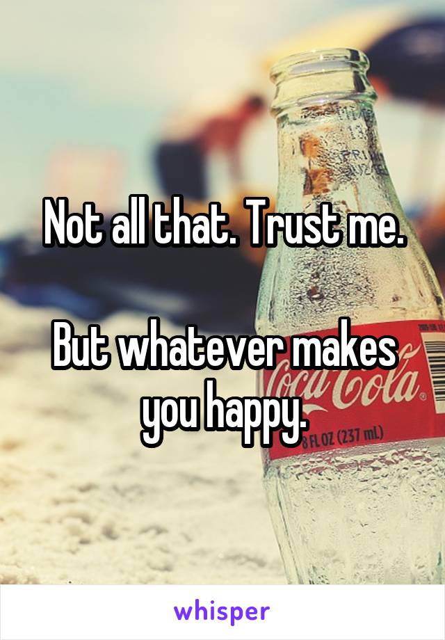 Not all that. Trust me.

But whatever makes you happy.