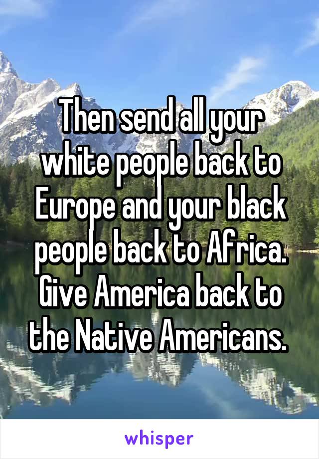 Then send all your white people back to Europe and your black people back to Africa. Give America back to the Native Americans. 