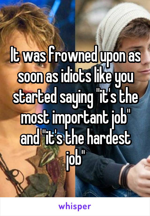 It was frowned upon as soon as idiots like you started saying "it's the most important job" and "it's the hardest job"