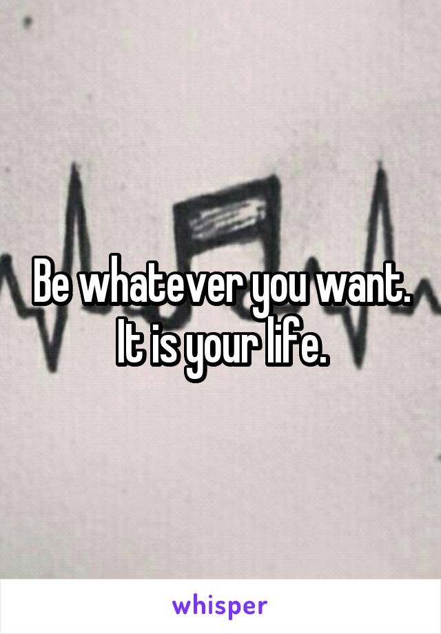 Be whatever you want. It is your life.