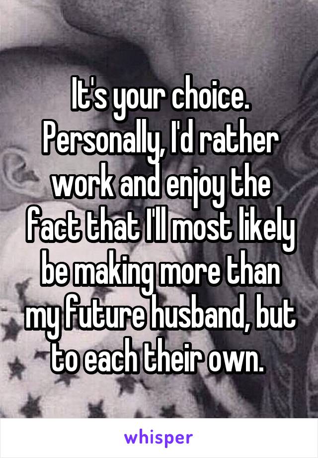 It's your choice. Personally, I'd rather work and enjoy the fact that I'll most likely be making more than my future husband, but to each their own. 