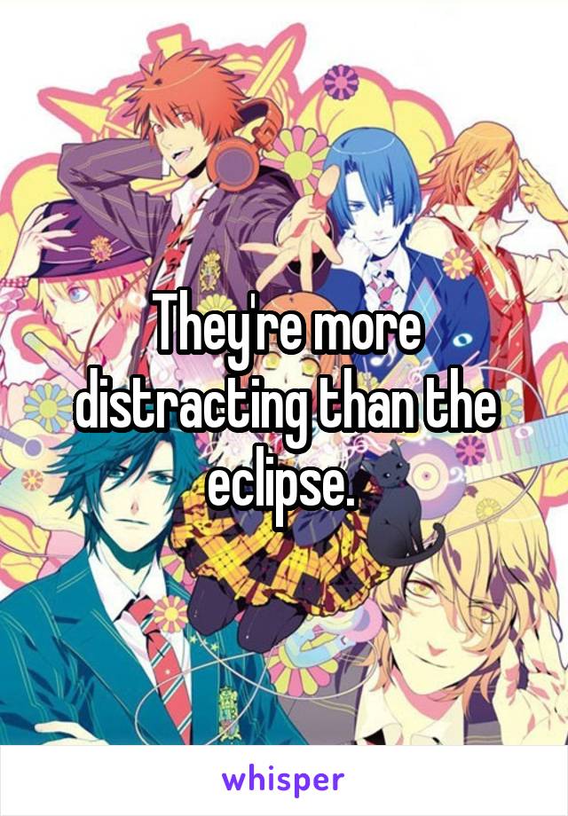 They're more distracting than the eclipse. 