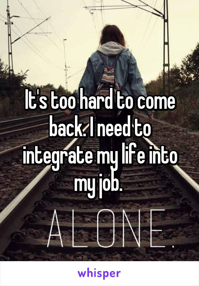 It's too hard to come back. I need to integrate my life into my job. 