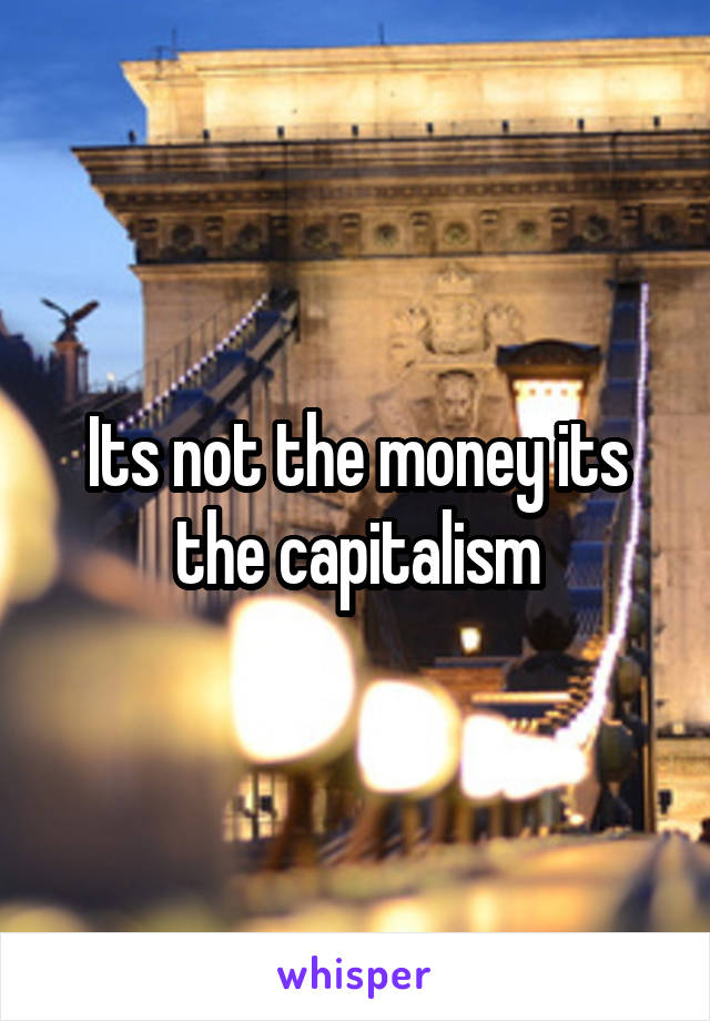 Its not the money its the capitalism