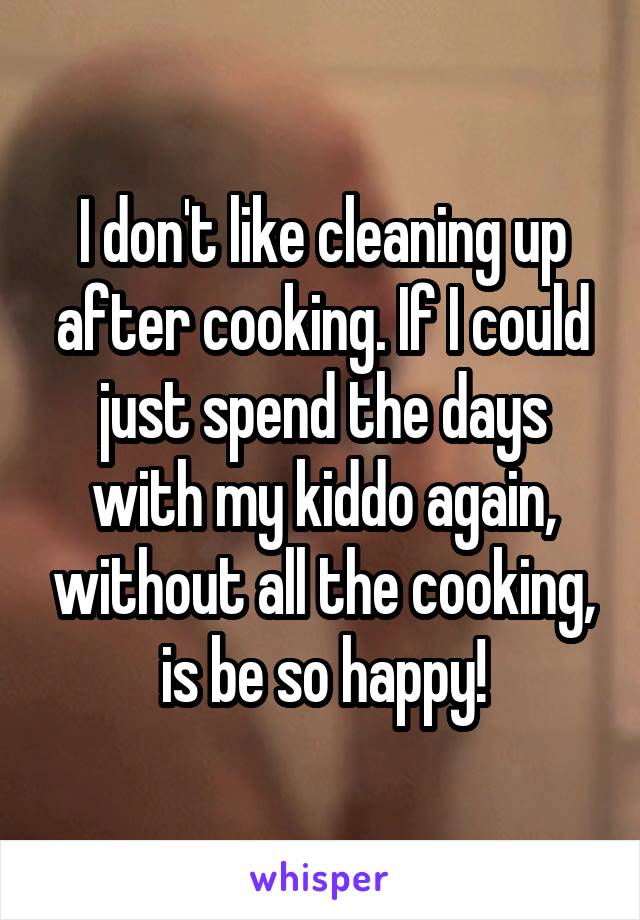 I don't like cleaning up after cooking. If I could just spend the days with my kiddo again, without all the cooking, is be so happy!