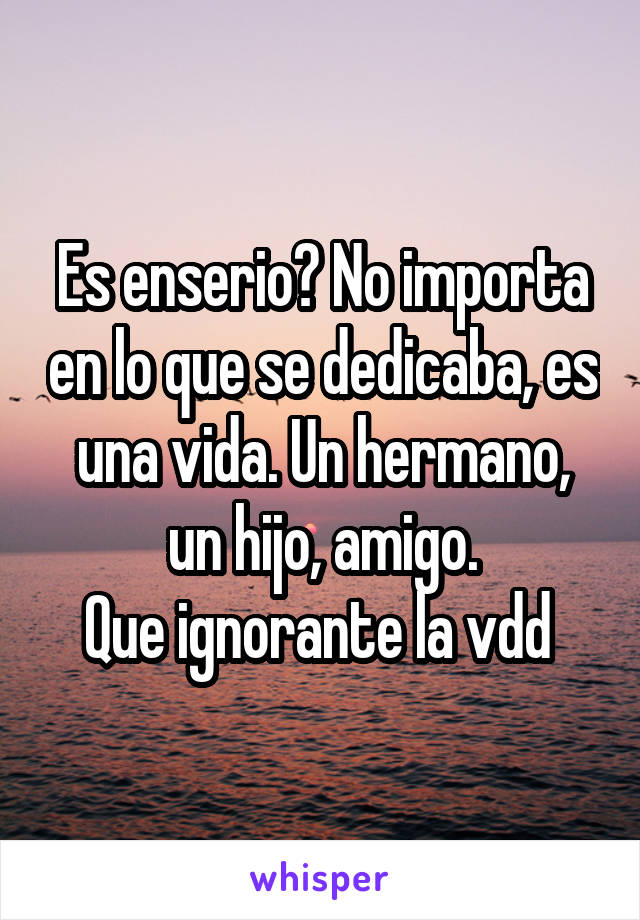 Es enserio? No importa en lo que se dedicaba, es una vida. Un hermano, un hijo, amigo.
Que ignorante la vdd 