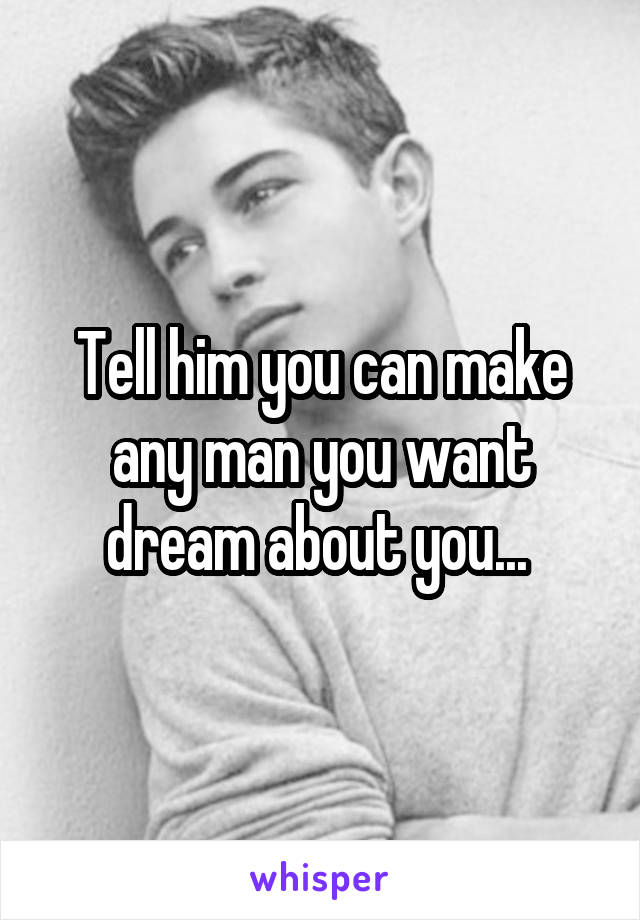 Tell him you can make any man you want dream about you... 