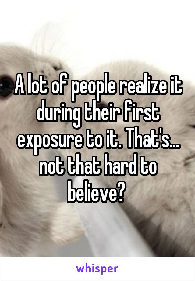 A lot of people realize it during their first exposure to it. That's... not that hard to believe? 