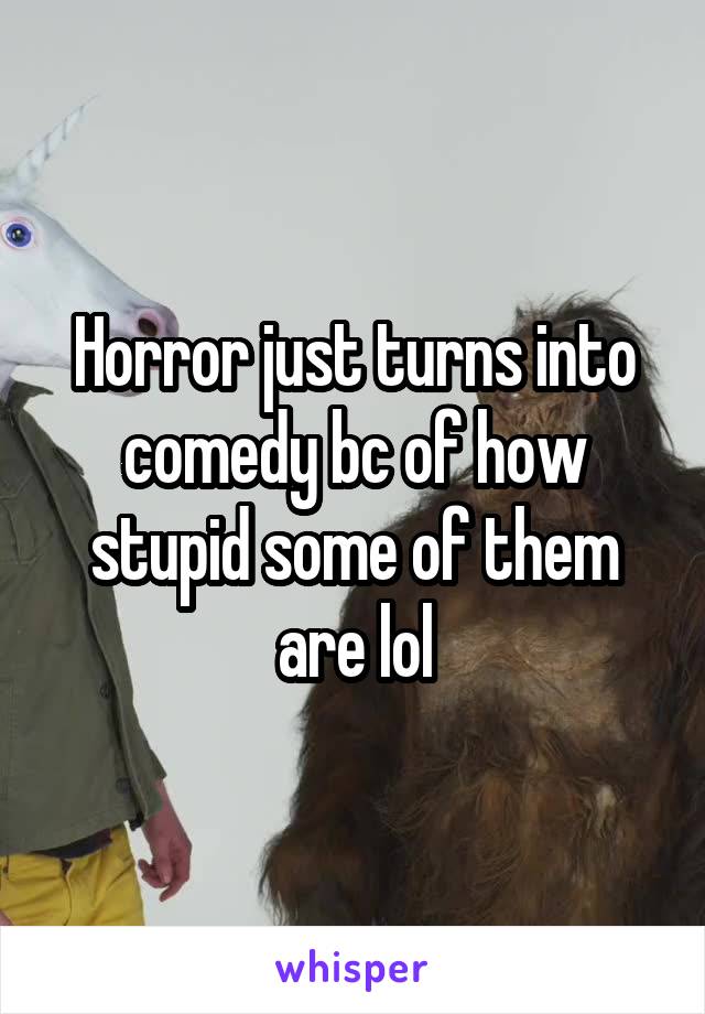 Horror just turns into comedy bc of how stupid some of them are lol