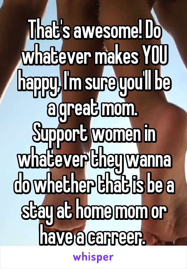 That's awesome! Do whatever makes YOU happy, I'm sure you'll be a great mom. 
Support women in whatever they wanna do whether that is be a stay at home mom or have a carreer. 