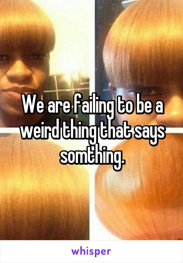 We are failing to be a weird thing that says somthing.