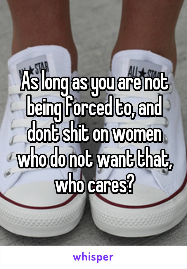 As long as you are not being forced to, and dont shit on women who do not want that, who cares?