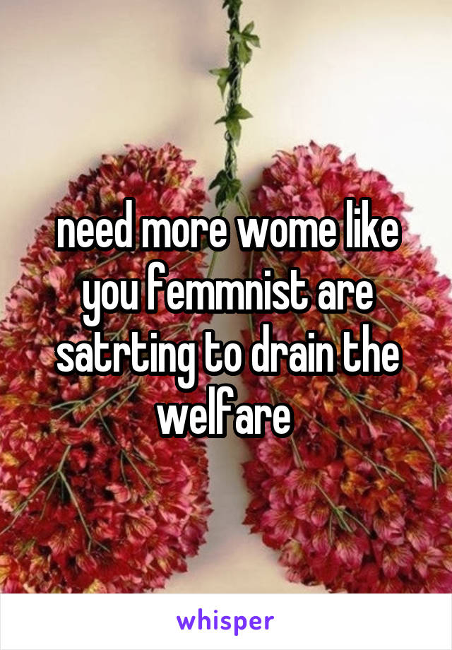 need more wome like you femmnist are satrting to drain the welfare 