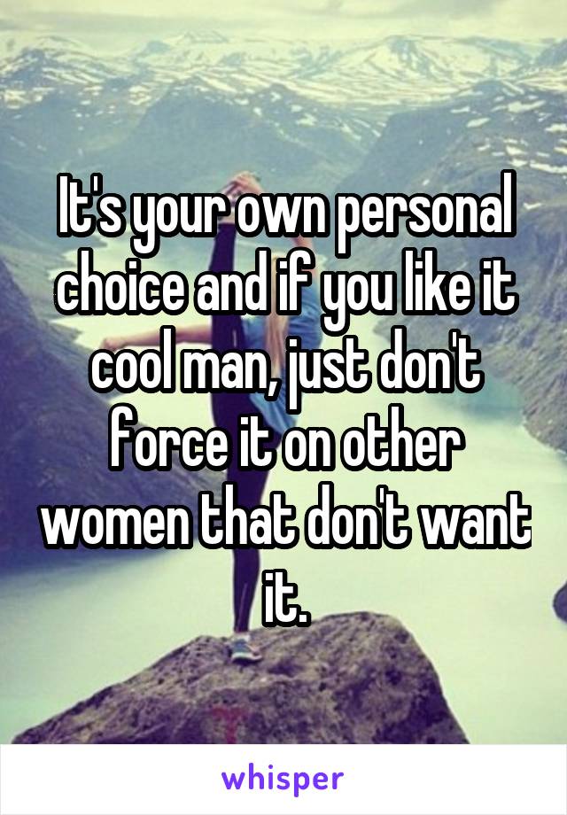 It's your own personal choice and if you like it cool man, just don't force it on other women that don't want it.
