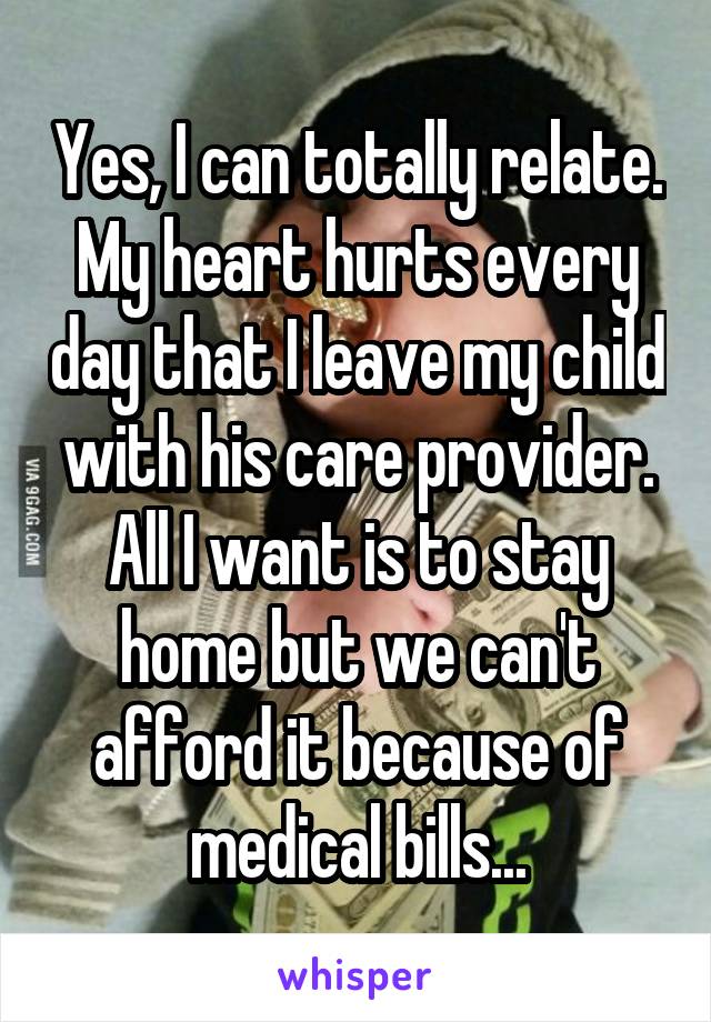 Yes, I can totally relate. My heart hurts every day that I leave my child with his care provider. All I want is to stay home but we can't afford it because of medical bills...