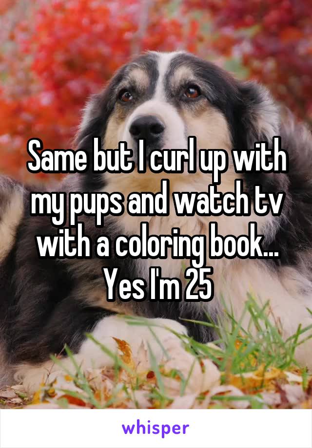Same but I curl up with my pups and watch tv with a coloring book... Yes I'm 25