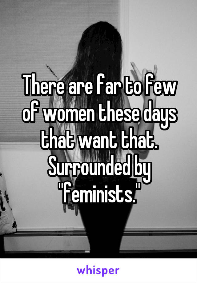 There are far to few of women these days that want that. Surrounded by "feminists."