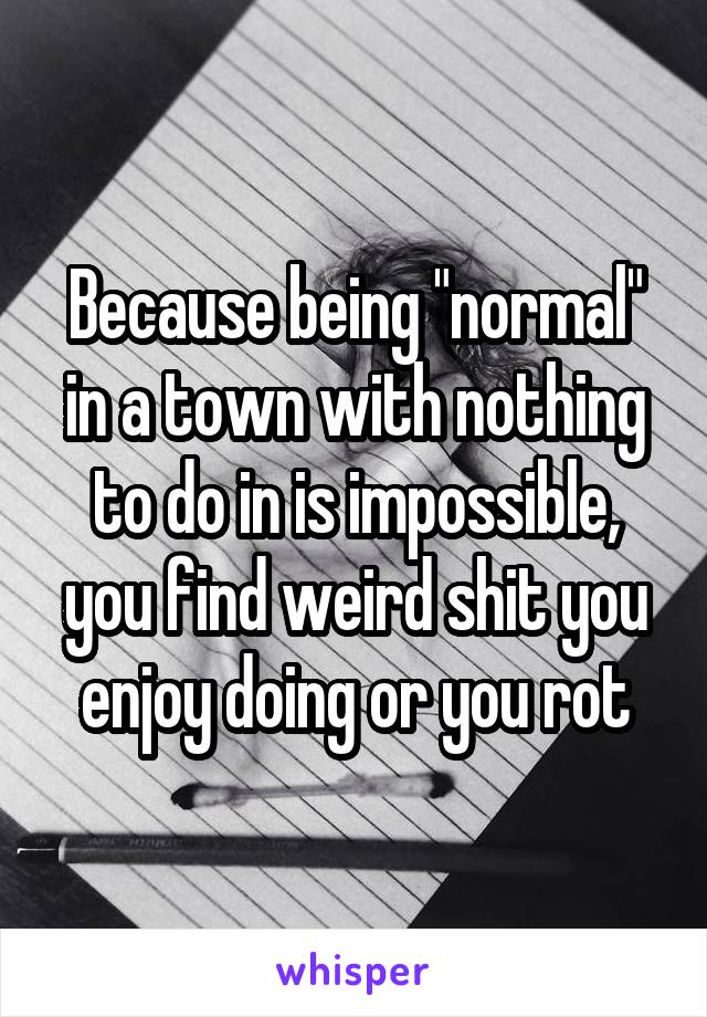 Because being "normal" in a town with nothing to do in is impossible, you find weird shit you enjoy doing or you rot