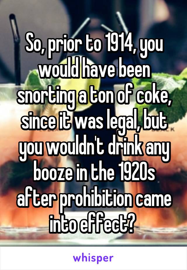 So, prior to 1914, you would have been snorting a ton of coke, since it was legal, but you wouldn't drink any booze in the 1920s after prohibition came into effect? 