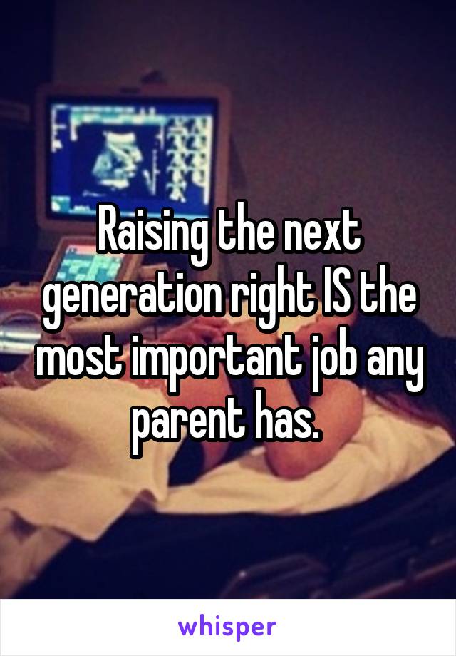 Raising the next generation right IS the most important job any parent has. 