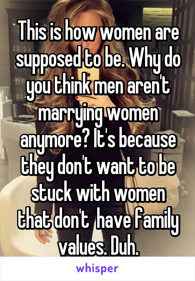 This is how women are supposed to be. Why do you think men aren't marrying women anymore? It's because they don't want to be stuck with women that don't  have family values. Duh.