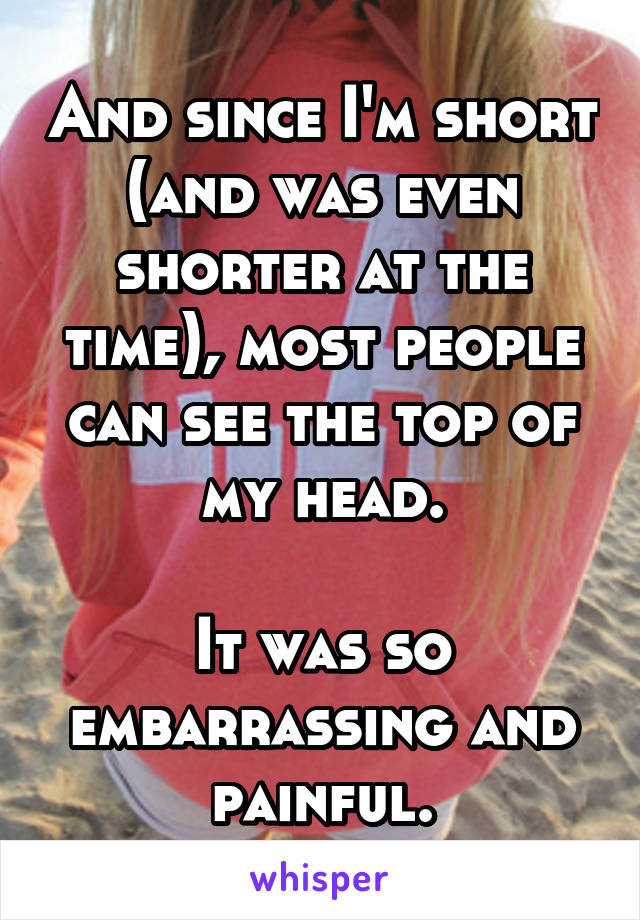 And since I'm short (and was even shorter at the time), most people can see the top of my head.

It was so embarrassing and painful.