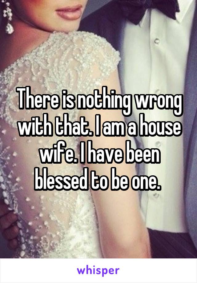There is nothing wrong with that. I am a house wife. I have been blessed to be one. 