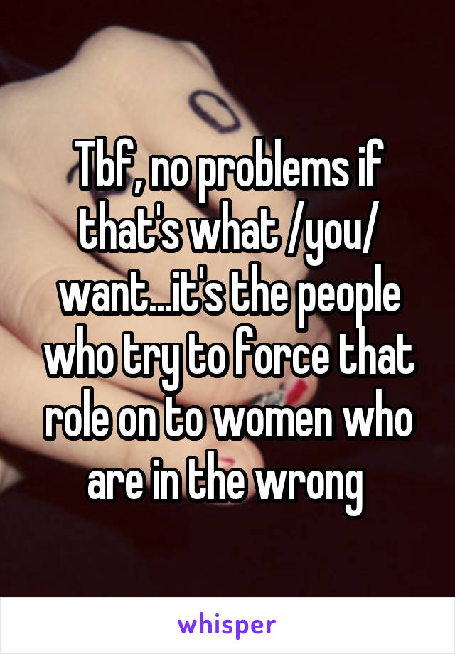 Tbf, no problems if that's what /you/ want...it's the people who try to force that role on to women who are in the wrong 