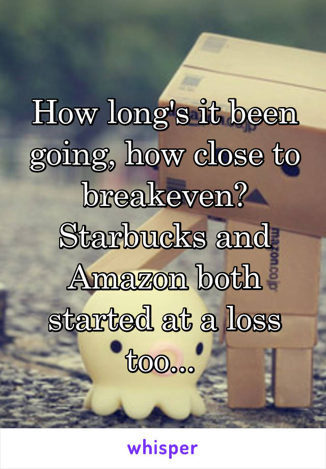 How long's it been going, how close to breakeven? Starbucks and Amazon both started at a loss too... 