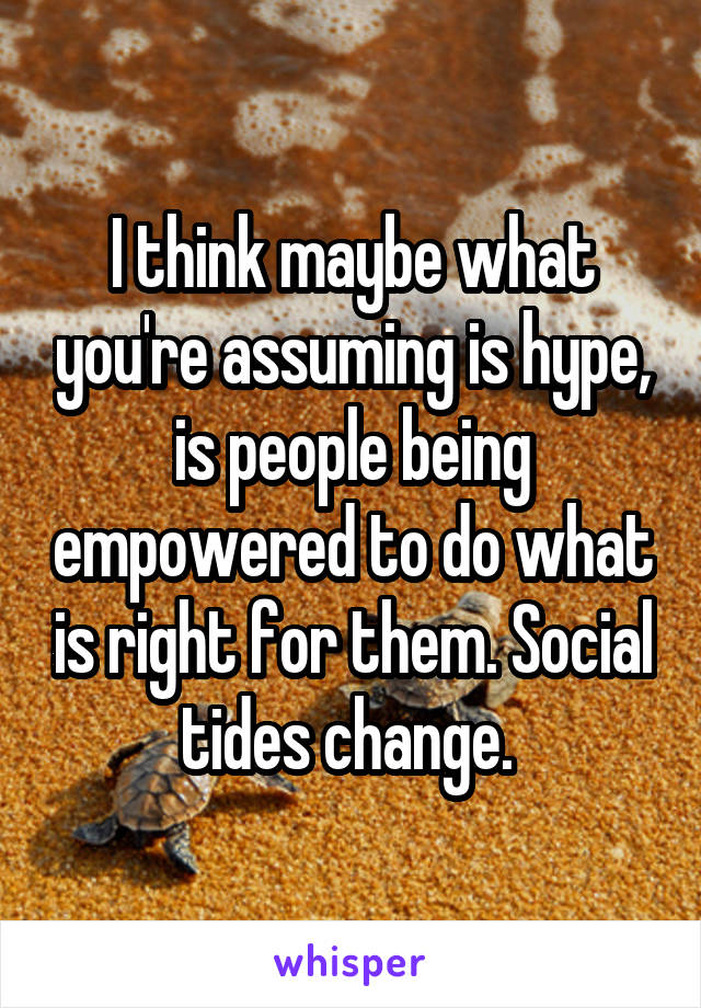 I think maybe what you're assuming is hype, is people being empowered to do what is right for them. Social tides change. 