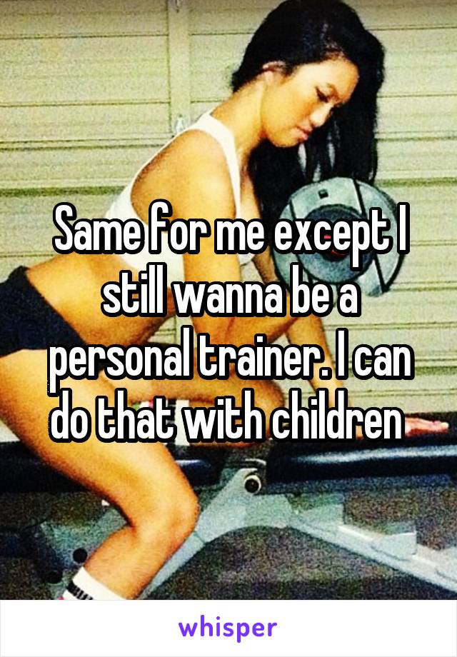 Same for me except I still wanna be a personal trainer. I can do that with children 