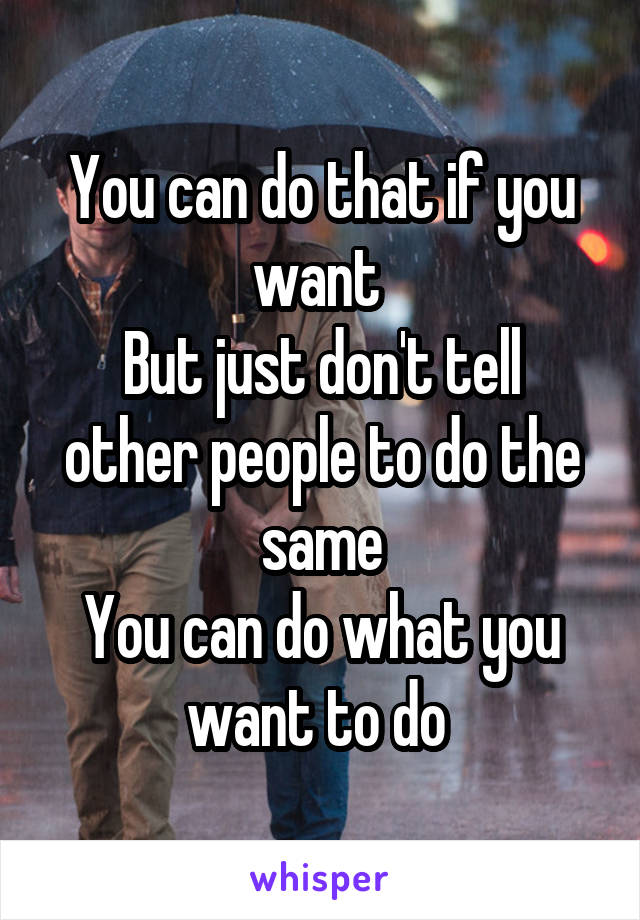 You can do that if you want 
But just don't tell other people to do the same
You can do what you want to do 