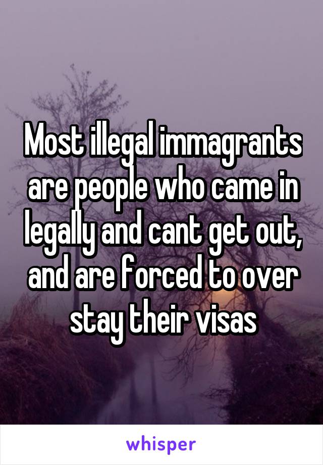 Most illegal immagrants are people who came in legally and cant get out, and are forced to over stay their visas