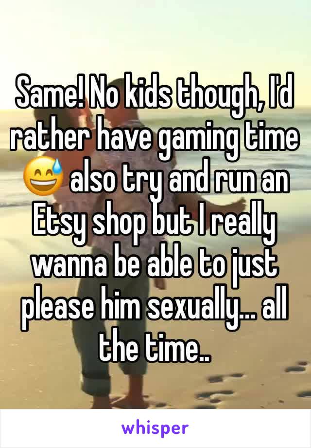 Same! No kids though, I'd rather have gaming time 😅 also try and run an Etsy shop but I really wanna be able to just please him sexually... all the time..