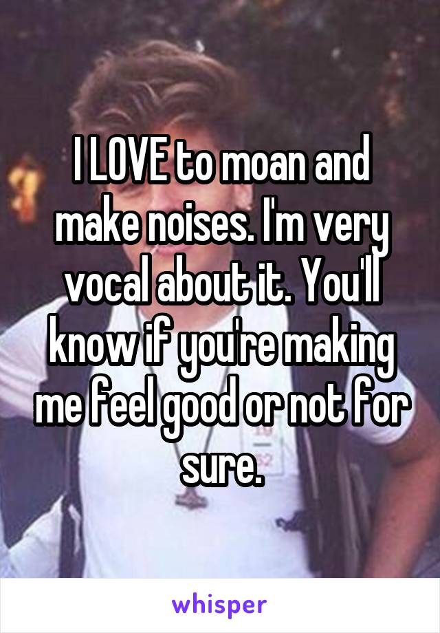 I LOVE to moan and make noises. I'm very vocal about it. You'll know if you're making me feel good or not for sure.