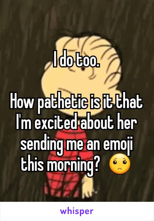 I do too.

How pathetic is it that I'm excited about her sending me an emoji this morning?  🙁