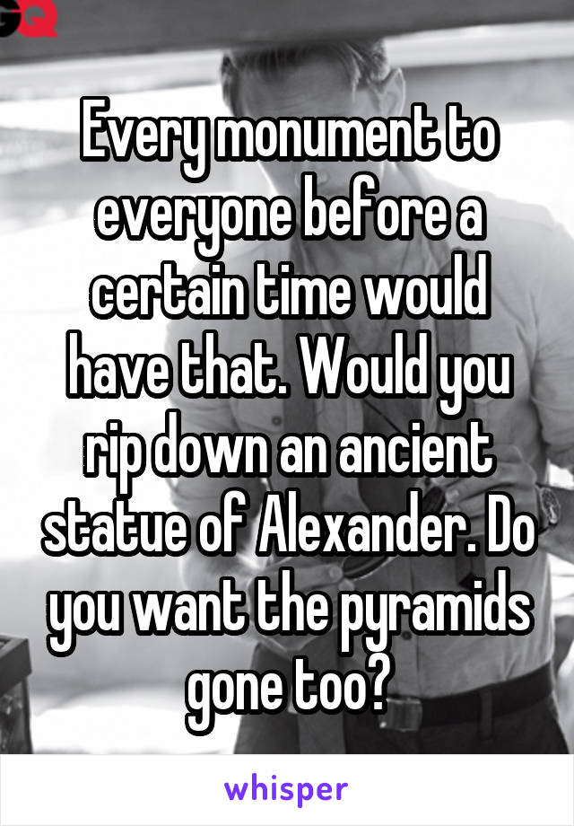 Every monument to everyone before a certain time would have that. Would you rip down an ancient statue of Alexander. Do you want the pyramids gone too?