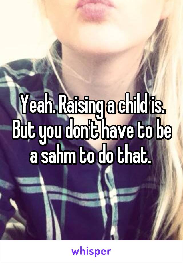 Yeah. Raising a child is. But you don't have to be a sahm to do that. 