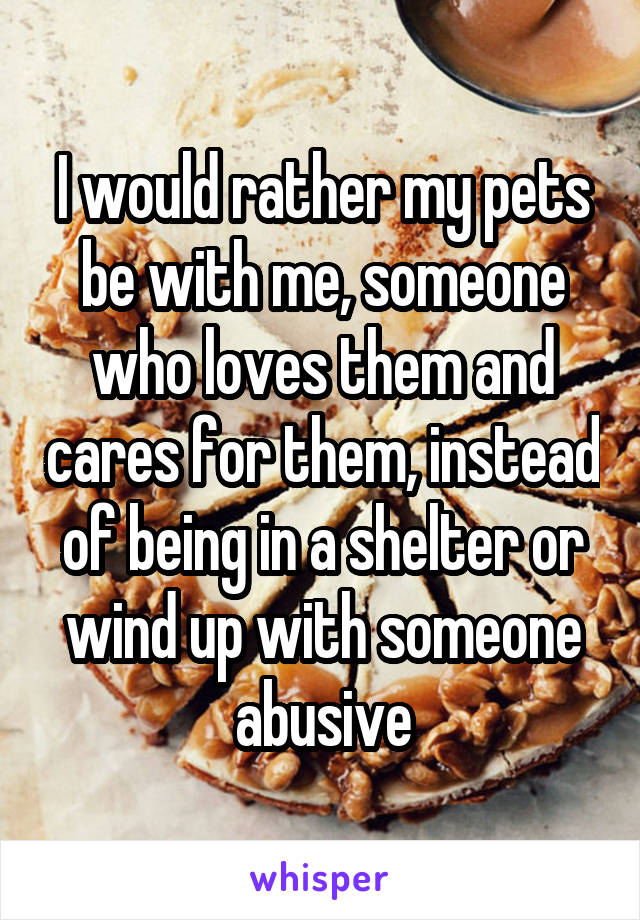 I would rather my pets be with me, someone who loves them and cares for them, instead of being in a shelter or wind up with someone abusive