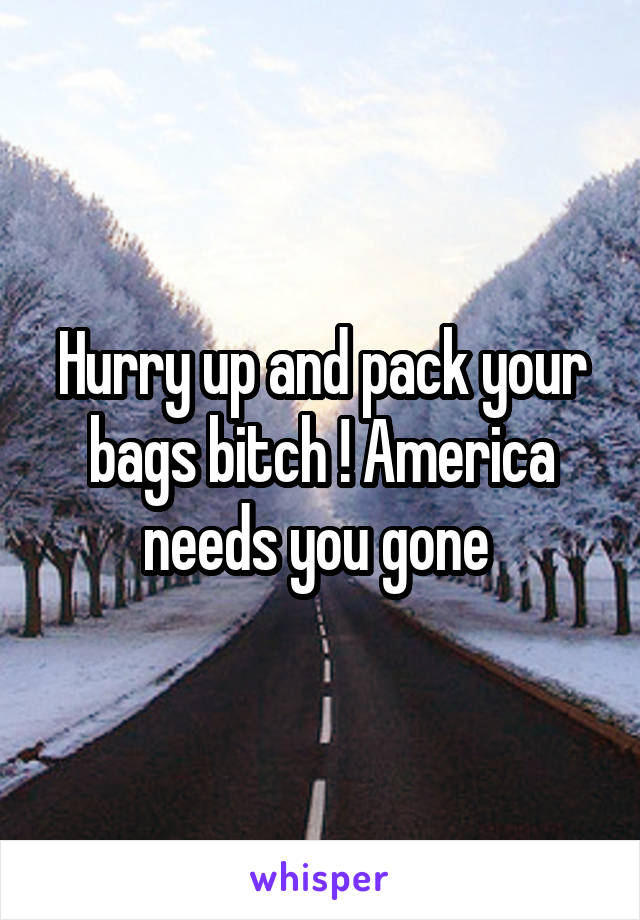 Hurry up and pack your bags bitch ! America needs you gone 