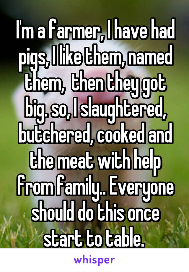 I'm a farmer, I have had pigs, I like them, named them,  then they got big. so, I slaughtered, butchered, cooked and the meat with help from family.. Everyone should do this once start to table. 