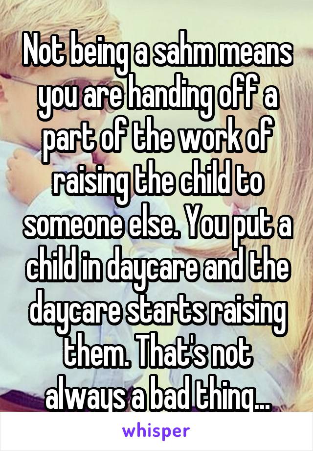 Not being a sahm means you are handing off a part of the work of raising the child to someone else. You put a child in daycare and the daycare starts raising them. That's not always a bad thing...