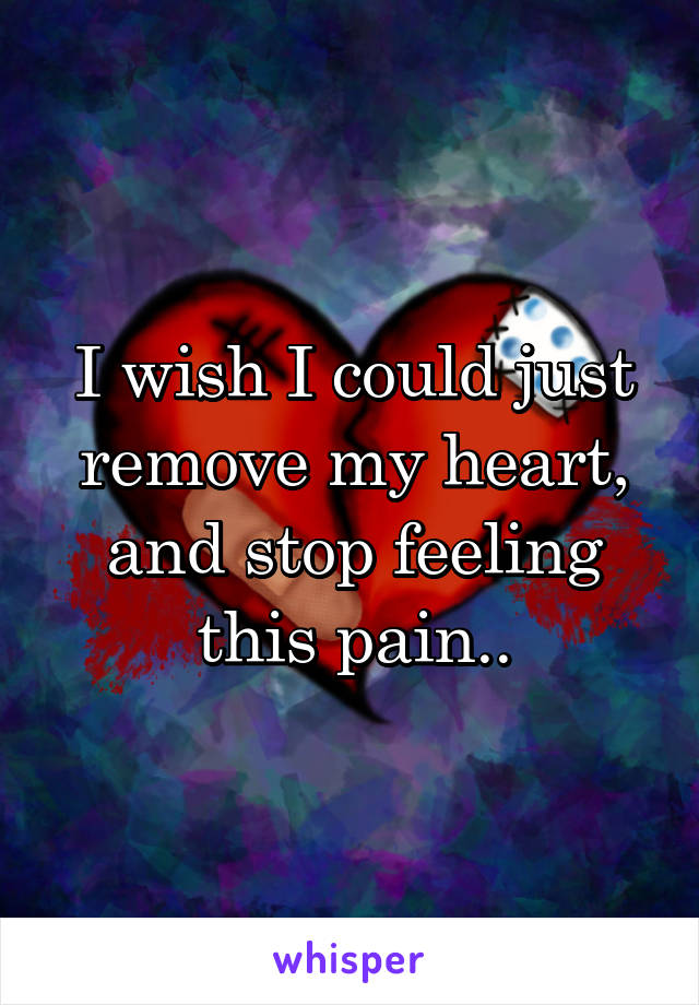 I wish I could just remove my heart, and stop feeling this pain..