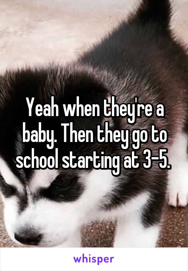 Yeah when they're a baby. Then they go to school starting at 3-5. 