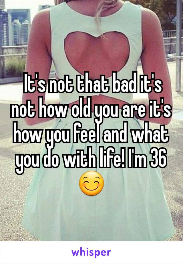  It's not that bad it's not how old you are it's how you feel and what you do with life! I'm 36 😊